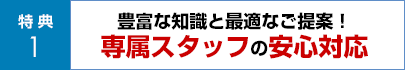 豊富な知識と最適なご提案！専属スタッフの安心対応